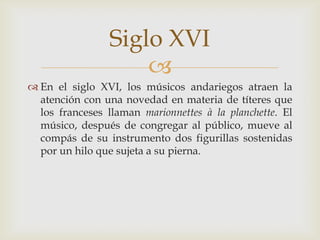 
 En el siglo XVI, los músicos andariegos atraen la
atención con una novedad en materia de títeres que
los franceses llaman marionnettes à la planchette. El
músico, después de congregar al público, mueve al
compás de su instrumento dos figurillas sostenidas
por un hilo que sujeta a su pierna.
Siglo XVI
 