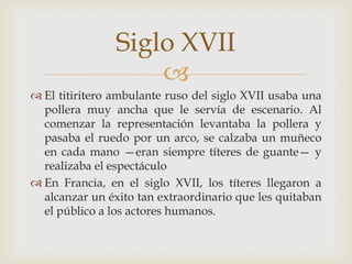 
 El titiritero ambulante ruso del siglo XVII usaba una
pollera muy ancha que le servía de escenario. Al
comenzar la representación levantaba la pollera y
pasaba el ruedo por un arco, se calzaba un muñeco
en cada mano —eran siempre títeres de guante— y
realizaba el espectáculo
 En Francia, en el siglo XVII, los títeres llegaron a
alcanzar un éxito tan extraordinario que les quitaban
el público a los actores humanos.
Siglo XVII
 