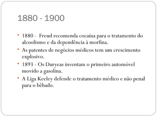 1880 - 1900
• 1880 - Freud recomenda cocaína para o tratamento do
  alcoolismo e da dependência à morfina.
• As patentes de negócios médicos tem um crescimento
  explosivo.
• 1893 - Os Duryeas inventam o primeiro automóvel
  movido a gasolina.
• A Liga Keeley defende o tratamento médico e não penal
  para o bêbado.
 