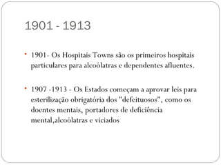 1901 - 1913

• 1901- Os Hospitais Towns são os primeiros hospitais
  particulares para alcoólatras e dependentes afluentes.

• 1907 -1913 - Os Estados começam a aprovar leis para
  esterilização obrigatória dos "defeituosos", como os
  doentes mentais, portadores de deficiência
  mental,alcoólatras e viciados
 