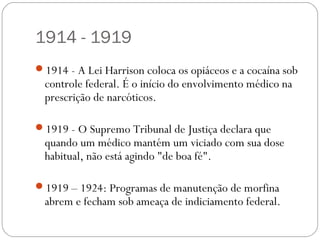 1914 - 1919
1914 - A Lei Harrison coloca os opiáceos e a cocaína sob
  controle federal. É o início do envolvimento médico na
  prescrição de narcóticos.

1919 - O Supremo Tribunal de Justiça declara que
  quando um médico mantém um viciado com sua dose
  habitual, não está agindo "de boa fé".

1919 – 1924: Programas de manutenção de morfina
  abrem e fecham sob ameaça de indiciamento federal.
 