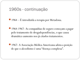 1960s - continuação

1964 – É introdizida a terapia por Metadona.


1964-1967- As companhias de seguro começam a pagar
  pelo tratamento de drogadependências, o que causa
  dramático aumento nos já citados tratamentos.

1967- A Associação Médica Americana adota a posição
  de que o alcoolismo é uma “doença complexa”.
 