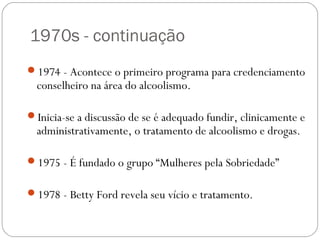 1970s - continuação
1974 - Acontece o primeiro programa para credenciamento
  conselheiro na área do alcoolismo.

Inicia-se a discussão de se é adequado fundir, clinicamente e
  administrativamente, o tratamento de alcoolismo e drogas.

1975 - É fundado o grupo “Mulheres pela Sobriedade”


1978 - Betty Ford revela seu vício e tratamento.
 