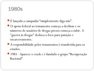 1980s

É lançada a campanha “simplesmente diga não”.
O apoio federal ao tratamento começa a declinar e os
 números de usuários de drogas presos começa a subir. A
 "guerra às drogas" desloca o foco para punição e
 encarceramento.
A responsbilidade pelos tratamentos é transferida para os
 estados.
1985 - Aparece o crack e é fundado o grupo “Recuperação
 Racional”
 