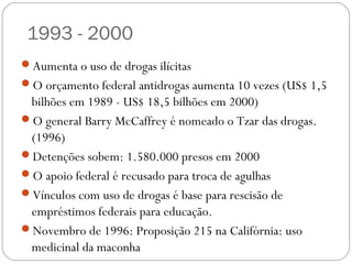 1993 - 2000
Aumenta o uso de drogas ilícitas
O orçamento federal antidrogas aumenta 10 vezes (US$ 1,5
 bilhões em 1989 - US$ 18,5 bilhões em 2000)
O general Barry McCaffrey é nomeado o Tzar das drogas.
 (1996)
Detenções sobem: 1.580.000 presos em 2000
O apoio federal é recusado para troca de agulhas
Vínculos com uso de drogas é base para rescisão de
 empréstimos federais para educação.
Novembro de 1996: Proposição 215 na Califórnia: uso
 medicinal da maconha
 