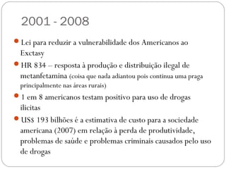 2001 - 2008
Lei para reduzir a vulnerabilidade dos Americanos ao
 Exctasy
HR 834 – resposta à produção e distribuição ilegal de
 metanfetamina (coisa que nada adiantou pois continua uma praga
 principalmente nas áreas rurais)
1 em 8 americanos testam positivo para uso de drogas
 ilicitas
US$ 193 bilhões é a estimativa de custo para a sociedade
 americana (2007) em relação à perda de produtividade,
 problemas de saúde e problemas criminais causados pelo uso
 de drogas
 