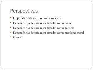 Perspectivas
• Dependências são um problema social.
• Dependências deveriam ser tratadas como crime
• Dependências deveriam ser tratadas como doenças
• Dependências deveriam ser tratadas como problema moral
• Outras?
 