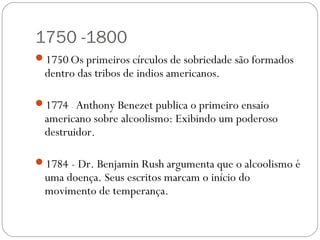 1750 -1800
1750-Os primeiros círculos de sobriedade são formados
  dentro das tribos de indios americanos.

1774 - Anthony Benezet publica o primeiro ensaio
  americano sobre alcoolismo: Exibindo um poderoso
  destruidor.

1784 - Dr. Benjamin Rush argumenta que o alcoolismo é
  uma doença. Seus escritos marcam o início do
  movimento de temperança.
 