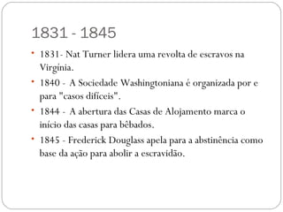 1831 - 1845
• 1831- Nat Turner lidera uma revolta de escravos na
  Virgínia.
• 1840 - A Sociedade Washingtoniana é organizada por e
  para "casos difíceis".
• 1844 - A abertura das Casas de Alojamento marca o
  início das casas para bêbados.
• 1845 - Frederick Douglass apela para a abstinência como
  base da ação para abolir a escravidão.
 