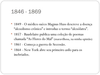 1846 - 1869

• 1849 - O médico suéco Magnus Huss descreve a doença
  “alcoolismo crônico” e introduz o termo “alcoólatra”.
• 1857 - Baudelaire publica uma coleção de poemas
  chamada “As Flores do Mal” (maravilhosa, na minha opinião)
• 1861 - Começa a guerra de Secessão.
• 1864 - New York abre seu primeiro asilo para os
  inebriados.
 