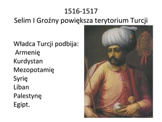 1516-1517
Selim I Groźny powiększa terytorium Turcji
Władca Turcji podbija:
Armenię
Kurdystan
Mezopotamię
Syrię
Liban
Pale...