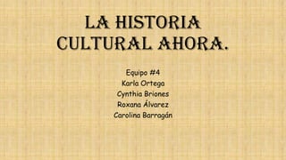 La Historia
Cultural ahora.
Equipo #4
Karla Ortega
Cynthia Briones

Roxana Álvarez
Carolina Barragán

 