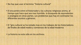 • No hay que usar el termino “historia cultural”
• El encuentro entre el historiador y las culturas religiosas anima, al
tiempo que hace que sea mas humilde, la búsqueda de equivalentes
o analogías en otras partes. Los problemas que hay en contrastar los
diferentes asuntos y géneros.
• El “giro cultural se ha notado mas en los trabajos de los historiadores
de finales de edad media y comienzos de la edad moderna
• La historia no esta sólo en los archivos.

 