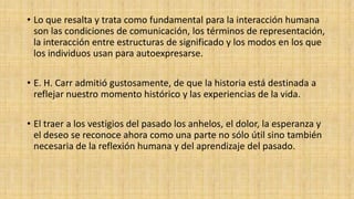 • Lo que resalta y trata como fundamental para la interacción humana
son las condiciones de comunicación, los términos de representación,
la interacción entre estructuras de significado y los modos en los que
los individuos usan para autoexpresarse.
• E. H. Carr admitió gustosamente, de que la historia está destinada a
reflejar nuestro momento histórico y las experiencias de la vida.
• El traer a los vestigios del pasado los anhelos, el dolor, la esperanza y
el deseo se reconoce ahora como una parte no sólo útil sino también
necesaria de la reflexión humana y del aprendizaje del pasado.

 
