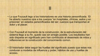 II
• Lo que Foucault lego a los historiadores es una historia personificada. „El
ha abierto nuestros ojos a los cuerpos “en hospitales, clínicas, asilos y en
prisiones” en estados personificados del ser; cuerpos que transportan el
dolor y el placer.
• Con Foucault el momento de la construcción, de la estructuración del
sistema llego a su fin, quedó casi sin arreglo posible. Los resultados han
sido dispares en significado pero han contribuido al desenredo de mitos y
reflexiones en la construcción del conocimiento común.
• El historiador debe seguir las huellas del significado puesto que estas nos
conducen a modelos de influencia y poder, hábitos de uso y huellas de
acceso.

 