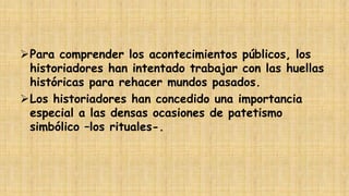 Para comprender los acontecimientos públicos, los
historiadores han intentado trabajar con las huellas
históricas para rehacer mundos pasados.
Los historiadores han concedido una importancia
especial a las densas ocasiones de patetismo
simbólico –los rituales-.

 