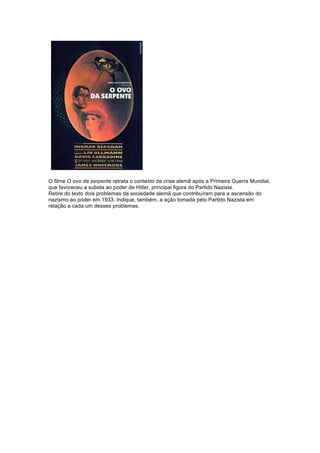 O filme O ovo da serpente retrata o contexto de crise alemã após a Primeira Guerra Mundial, 
que favoreceu a subida ao poder de Hitler, principal figura do Partido Nazista. 
Retire do texto dois problemas da sociedade alemã que contribuíram para a ascensão do 
nazismo ao poder em 1933. Indique, também, a ação tomada pelo Partido Nazista em 
relação a cada um desses problemas. 
 