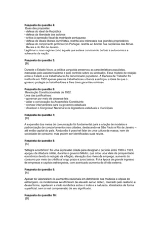 Resposta da questão 4: 
Duas das propostas: 
• defesa do ideal de República 
• defesa da liberdade dos colonos 
• crítica à opressão fiscal da metrópole portuguesa 
• defesa de ideais liberais iluministas, restrita aos interesses dos grandes proprietários 
• defesa do rompimento político com Portugal, restrita ao âmbito das capitanias das Minas 
Gerais e do Rio de Janeiro 
Legitimar o novo regime como aquele que estava construindo de fato a autonomia e a 
soberania da nação. 
Resposta da questão 5: 
[B] 
Durante o Estado Novo, a política varguista preservou as características populistas, 
marcadas pelo assistencialismo e pelo controle sobre os sindicatos. Esse modelo de relação 
entre o Estado e os trabalhadores foi denominado populismo. A Carteira de Trabalho foi 
instituída em 1932 apenas para os trabalhadores urbanos e reforçou a ideia de que o 
governo protegia os trabalhadores e lhes dava garantias mínimas. 
Resposta da questão 6: 
Revolução Constitucionalista de 1932. 
Uma das justificativas: 
• governar por meio de decretos-leis 
• adiar a convocação da Assembleia Constituinte 
• nomear interventores para os governos estaduais 
• dissolver o Congresso Nacional e os legislativos estaduais e municipais 
Resposta da questão 7: 
[C] 
A expansão dos meios de comunicação foi fundamental para a criação de modelos e 
padronização de comportamentos nas cidades, destacando-se São Paulo e Rio de Janeiro – 
até então capital do país. Ainda não é possível falar de uma cultura de massa, nem de 
sociedade de consumo, mas podem ser identificadas suas raízes. 
Resposta da questão 8: 
[A] 
“Milagre econômico” foi uma expressão criada para designar o período entre 1969 e 1973, 
apogeu da ditadura militar, durante o governo Médici, que criou uma ideia de prosperidade 
econômica devido à redução da inflação, elevação dos níveis de emprego, aumento do 
consumo por meio de crédito a longo prazo e juros baixos. Foi a época de grande ingresso 
de empresas e capitais estrangeiros, com acentuado aumento da dívida externa. 
Resposta da questão 9: 
[A] 
Apesar de valorizarem os elementos nacionais em detrimento dos modelos e cópias do 
estrangeiro, os modernistas se utilizaram de elevado senso crítico, marcado pelo realismo e, 
dessa forma, rejeitaram a visão romântica sobre o índio e a natureza, idolatrados de forma 
superficial, sem a real compreensão de seu significado. 
Resposta da questão 10: 
[D] 
 