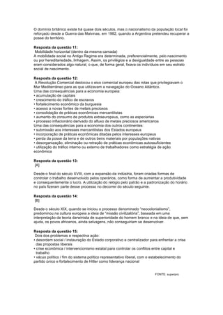 O domínio britânico existe há quase dois séculos, mas o nacionalismo da população local foi 
reforçado desde a Guerra das Malvinas, em 1982, quando a Argentina pretendeu recuperar a 
posse do território. 
Resposta da questão 11: 
Mobilidade horizontal (dentro da mesma camada) 
A mobilidade social no Antigo Regime era determinada, preferencialmente, pelo nascimento 
ou por hereditariedade, linhagem. Assim, os privilégios e a desigualdade entre as pessoas 
eram considerados algo natural, o que, de forma geral, fixava os indivíduos em seu estrato 
social de nascimento. 
Resposta da questão 12: 
A Revolução Comercial deslocou o eixo comercial europeu das rotas que privilegiavam o 
Mar Mediterrâneo para as que utilizavam a navegação do Oceano Atlântico. 
Uma das consequências para a economia europeia: 
• acumulação de capitais 
• crescimento do tráfico de escravos 
• fortalecimento econômico da burguesia 
• acesso a novas fontes de metais preciosos 
• consolidação de práticas econômicas mercantilistas 
• aumento do consumo de produtos extraeuropeus, como as especiarias 
• processo inflacionário derivado do afluxo de metais preciosos americanos 
Uma das consequências para a economia dos outros continentes: 
• submissão aos interesses mercantilistas dos Estados europeus 
• incorporação de práticas econômicas ditadas pelos interesses europeus 
• perda da posse da terra e de outros bens materiais por populações nativas 
• desorganização, eliminação ou retração de práticas econômicas autossuficientes 
• utilização do tráfico interno ou externo de trabalhadores como estratégia de ação 
econômica 
Resposta da questão 13: 
[A] 
Desde o final do século XVIII, com a expansão da indústria, foram criadas formas de 
controlar o trabalho desenvolvido pelos operários, como forma de aumentar a produtividade 
e consequentemente o lucro. A utilização do relógio pelo patrão e a padronização do horário 
no país fizeram parte desse processo no decorrer do século seguinte. 
Resposta da questão 14: 
[B] 
Desde o século XIX, quando se iniciou o processo denominado “neocolonialismo”, 
predominou na cultura europeia a ideia de “missão civilizatória”, baseada em uma 
interpretação da teoria darwinista de superioridade do homem branco e na ideia de que, sem 
ajuda, os povos africanos, ainda selvagens, não conseguiriam se desenvolver. 
Resposta da questão 15: 
Dois dos problemas e respectiva ação: 
• desordem social / instauração do Estado corporativo e centralizador para enfrentar a crise 
das propostas liberais 
• crise econômica / intervencionismo estatal para controlar os conflitos entre capital e 
trabalho 
• vácuo político / fim do sistema político representativo liberal, com o estabelecimento do 
partido único e fortalecimento de Hitler como liderança nacional 
FONTE: superpro 
