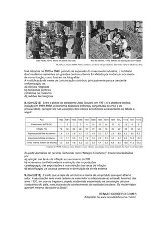 Nas décadas de 1930 e 1940, período de expansão do crescimento industrial, o cotidiano 
dos brasileiros residentes em grandes centros urbanos foi afetado por mudanças nos meios 
de comunicação, como ilustram as fotografias. 
A multiplicação de meios de comunicação contribuiu principalmente para a crescente 
uniformização de: 
a) práticas religiosas 
b) demandas políticas 
c) hábitos de consumo 
d) padrões tecnológicos 
8. (Uerj 2013) Entre a posse do presidente João Goulart, em 1961, e a abertura política, 
iniciada em 1979-1980, a economia brasileira enfrentou conjunturas de crise e de 
prosperidade, perceptíveis nas variações dos índices econômicos apresentados na tabela a 
seguir. 
As particularidades do período conhecido como “Milagre Econômico” foram caracterizadas 
por: 
a) redução das taxas de inflação e crescimento do PIB 
b) incremento da dívida externa e retração das importações 
c) estagnação das exportações e manutenção das taxas de inflação 
d) estabilização da balança comercial e diminuição da dívida externa 
9. (Uerj 2013) É certo que a capa de um livro é a marca de um produto que quer atrair o 
leitor. A associação seria mais certeira se esse leitor a relacionasse ao contexto histórico dos 
anos 1920, em que se traçava o projeto modernista empenhado na construção de uma 
consciência do país, num processo de conhecimento da realidade brasileira. Os modernistas 
queriam mesmo “descobrir o Brasil”. 
RENATO CORDEIRO GOMES 
Adaptado de www.revistadehistoria.com.br. 
 