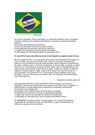 Por meio de manifestos, livros e exposições, os modernistas refletiram sobre a sociedade 
brasileira, avaliando suas principais características e propondo a revisão da identidade 
nacional. 
Essa revisão está baseada na proposta de: 
a) crítica da valorização romântica da natureza tropical 
b) desqualificação das heranças coloniais luso-africanas 
c) negação da cooperação cultural de artistas estrangeiros 
d) reformulação da composição multiétnica da população nativa 
10. (Uerj 2013) Guerra das Malvinas ainda divide Argentina e Inglaterra após 30 anos 
No dia 2 de abril de 2012, o início da guerra pelo controle das Ilhas Malvinas completou 30 
anos. O conflito, que durou dois meses e meio, marcou uma geração de argentinos e 
britânicos. Para os britânicos, elas são Falkland Islands; para os argentinos, Ilhas Malvinas. 
No mapa, a distância para o continente sul-americano é pequena. Mas, na prática, a viagem 
é longa. É um voo por semana, que parte do Chile. Assim, quem sai da Argentina tem que 
seguir primeiro para Santiago. Quase oito horas depois, chega-se ao destino. A catedral é 
anglicana. O pastor prega em inglês, a língua oficial, apesar de o espanhol constar do 
currículo escolar. Os jovens entre 16 e 17 anos podem ir para a Inglaterra cursar uma 
faculdade. Tudo por conta do governo britânico. São 3 mil habitantes, 62 nacionalidades, 
mas só 29 argentinos. 
Adaptado de http://g1.globo.com. 
Ocupadas pelos britânicos a partir da década de 1830, ainda hoje, como mostra a 
reportagem, as ilhas mencionadas são alvo de disputas entre Reino Unido e Argentina. A 
polêmica sobre o controle dessas ilhas é acentuada, na atualidade, pela seguinte 
característica da sociedade local: 
a) persistência das rivalidades entre as etnias latinas e europeias 
b) isolamento da economia em contexto de globalização capitalista 
c) vigência de costumes em oposição aos ideais pan-americanistas 
d) valorização do nacionalismo por meio da defesa da identidade cultural 
11. (Uerj 2013) Nos gráficos abaixo, as setas sugerem um conceito fundamental na 
organização de uma pirâmide social: o da mobilidade, ou seja, do deslocamento de 
indivíduos ou grupos dentro da pirâmide. 
 
