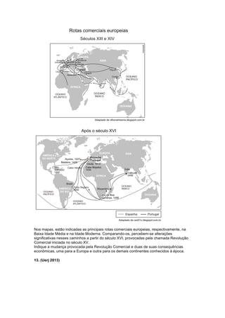 Nos mapas, estão indicadas as principais rotas comerciais europeias, respectivamente, na 
Baixa Idade Média e na Idade Moderna. Comparando-os, percebem-se alterações 
significativas nesses caminhos a partir do século XVI, provocadas pela chamada Revolução 
Comercial iniciada no século XV. 
Indique a mudança provocada pela Revolução Comercial e duas de suas consequências 
econômicas, uma para a Europa e outra para os demais continentes conhecidos à época. 
13. (Uerj 2013) 
 