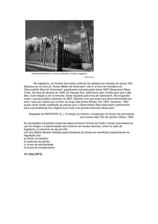 Na Inglaterra, um horário ferroviário uniforme foi adotado em meados do século XIX. 
Baseava-se na hora do Tempo Médio de Greenwich, isto é, a hora do meridiano do 
Observatório Real de Greenwich, geralmente indicada pelas letras GMT (Greenwich Mean 
Time). No final da década de 1840, Sir George Airy, astrônomo real, insistiu para que o Big 
Ben, novo relógio a ser construído, fosse regulado pela hora de Greenwich. Airy expandiu 
muito o serviço público baseado na GMT, fazendo com que essa hora fosse transmitida por 
todo o país por cabos que corriam ao longo das linhas férreas. Em 1853, escreveu: “Não 
posso sentir senão satisfação ao pensar que o Observatório Real está assim contribuindo 
para a pontualidade dos negócios por toda uma grande extensão deste país”. 
Adaptado de WHITROW, G. J. O tempo na história: concepções do tempo da pré-história 
aos nossos dias. Rio de Janeiro: Zahar, 1993. 
As sociedades industriais modernas desenvolveram formas de medir o tempo associadas ao 
uso do relógio e à padronização dos horários em escala nacional, como no caso da 
Inglaterra, no decorrer do século XIX. 
Um dos efeitos dessas medidas padronizadoras do tempo se manifestou basicamente na 
regulação dos: 
a) ritmos do trabalho 
b) sistemas de plantio 
c) níveis de escolaridade 
d) fluxos de investimentos 
14. (Uerj 2013) 
 