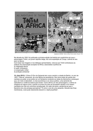 Na década de 1930, foi publicada a primeira edição da história em quadrinhos em que o 
personagem Tintim, um jovem repórter belga, faz uma expedição ao Congo, colônia do seu 
país na época. 
Com base nas imagens e nos diálogos apresentados, nota-se que Tintim simbolizava as 
práticas de colonização europeia na África, associadas à política de: 
a) integração étnica 
b) ação civilizadora 
c) cooperação militar 
d) proteção ambiental 
15. (Uerj 2013) O filme O Ovo da Serpente tem como cenário a cidade de Berlim, no ano de 
1923. Trata-se, sobretudo, de uma fábula de advertência. Dez anos antes da subida dos 
nazistas ao poder, já se podia ver um fantasma rondando as vielas da Alemanha e pressupor 
que, em meio à desordem, à crise econômica e ao vácuo político, uma semente de 
radicalismo e violência estava para brotar. Como afirma um dos personagens, a vitória só 
chegaria em alguns anos, quando os jovens do país se tornassem adultos e se vissem 
cansados de viver em uma terra amargurada. Ao cabo da trama, sentencia-se que o 
fascismo era uma ameaça perceptível: “É como o ovo de uma serpente. Através das finas 
membranas, você pode claramente discernir o réptil já perfeito”. 
 