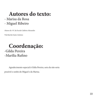 Autores do texto:
- Marisa da Rosa
- Miguel Ribeiro
Alunos do 1ºC da Escola Caldeira Alexandre

Vila Real de Santo António


	
	     Coordenação:
-Gilda Pereira
-Marília Rufino


	     Agradecimento especial à Gilda Pereira, sem ela não seria

possível o sonho do Miguel e da Marisa.




                                                                  10
 