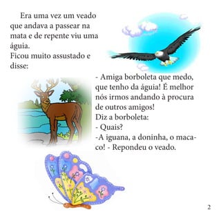 Era uma vez um veado
que andava a passear na
mata e de repente viu uma
águia.
Ficou muito assustado e
disse:
                        - Amiga borboleta que medo,
                        que tenho da águia! É melhor
                        nós irmos andando à procura
                        de outros amigos!
                        Diz a borboleta:
                        - Quais?
                        -A iguana, a doninha, o maca-
                        co! - Repondeu o veado.




                                                        2
 