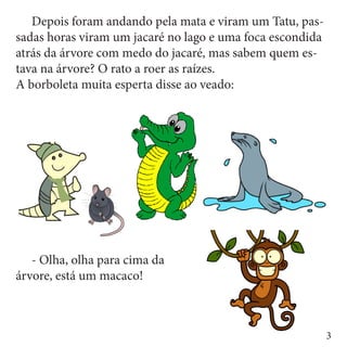 Depois foram andando pela mata e viram um Tatu, pas-
sadas horas viram um jacaré no lago e uma foca escondida
atrás da árvore com medo do jacaré, mas sabem quem es-
tava na árvore? O rato a roer as raízes.
A borboleta muita esperta disse ao veado:




	 - Olha, olha para cima da
árvore, está um macaco!



                                                           3
 