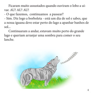 Ficaram muito assustados quando ouviram o lobo a ui-
var. AU! AU! AU!
- O que fazemos, continuamos a passear?
- Sim. Diz logo a borboleta - está um dia de sol e sabes, que
a nossa iguana deve estar perto do lago a apanhar banhos de
sol...
	 Continuaram a andar, estavam muito perto do grande
lago e queriam arranjar uma sombra para comer o seu
lanche.




                                                            4
 