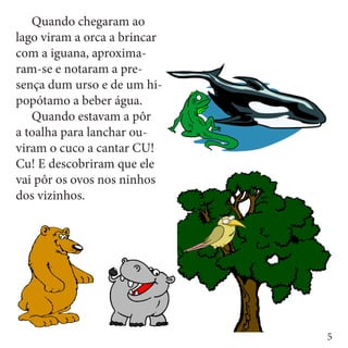 Quando chegaram ao
lago viram a orca a brincar
com a iguana, aproxima-
ram-se e notaram a pre-
sença dum urso e de um hi-
popótamo a beber água. 	
	 Quando estavam a pôr
a toalha para lanchar ou-
viram o cuco a cantar CU!
Cu! E descobriram que ele
vai pôr os ovos nos ninhos
dos vizinhos.




                              5
 