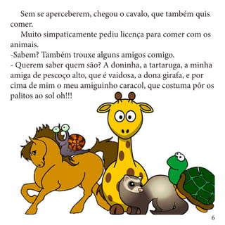 Sem se aperceberem, chegou o cavalo, que também quis
comer.
	 Muito simpaticamente pediu licença para comer com os
animais.
-Sabem? Também trouxe alguns amigos comigo.
- Querem saber quem são? A doninha, a tartaruga, a minha
amiga de pescoço alto, que é vaidosa, a dona girafa, e por
cima de mim o meu amiguinho caracol, que costuma pôr os
palitos ao sol oh!!!




                                                         6
 