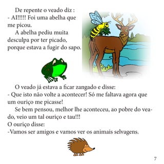 De repente o veado diz :
- AI!!!!! Foi uma abelha que
me picou.
	 A abelha pediu muita
desculpa por ter picado,
porque estava a fugir do sapo.




	 O veado já estava a ficar zangado e disse:
- Que isto não volte a acontecer! Só me faltava agora que
um ouriço me picasse!
	 Se bem pensou, melhor lhe aconteceu, ao pobre do vea-
do, veio um tal ouriço e tau!!!
O ouriço disse:
-Vamos ser amigos e vamos ver os animais selvagens.



                                                            7
 