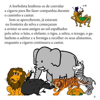 A borboleta lembrou-se de convidar
a cigarra para lhe fazer companhia durante
o caminho a cantar.
	 Sem se aperceberem, já estavam
 na fronteira da selva e começaram
a avistar os seus amigos ao sol espalhados
pela selva: o leão, o elefante, o tigre, a zebra, o texugo, o ga-
fanhoto a saltitar e a formiga a recolher os seus alimentos,
enquanto a cigarra continuava a cantar.




                                                                    8
 