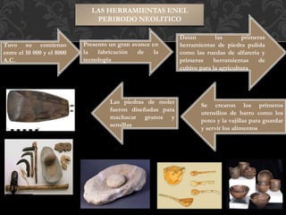 LAS HERRAMIENTAS ENEL
PERIRODO NEOLITICO
Tuvo su comienzo
entre el 10 000 y el 8000
A.C.
Presento un gran avance en
la fabricación de la
tecnología
Datan las primeras
herramientas de piedra pulida
como las ruedas de alfarería y
primeras herramientas de
cultivo para la agricultura
Se crearon los primeros
utensilios de barro como los
potes y la vajillas para guardar
y servir los alimentos
Las piedras de moler
fueron diseñadas para
machacar granos y
semillas
 