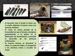 • Al descubrir que al fundir el cobre con
el estaño obtenían el bronce como una
aleación metálica.
• Se inicio un nuevo periodo de la
humanidad ya que el bronce reemplazo
gradualmente a la piedra en la
fabricación de herramientas y permitió
el desarrollo de las primeras
civilizaciones
• Se crearon hornos, se descubrió el
vidrio, la rueda de radios, la navegación
y las primeras armas y escudos de
metal.
 