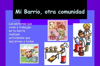 Mi Barrio, otra comunidad Las personas que viven ó trabajan en tu barrio realizan actividades que nos sirven a todos.