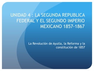 UNIDAD 4 : LA SEGUNDA REPUBLICA
  FEDERAL Y EL SEGUNDO IMPERIO
             MEXICANO 1857-1867


       La Revolución de Ayutla, la Reforma y la
                          constitución de 1857
 
