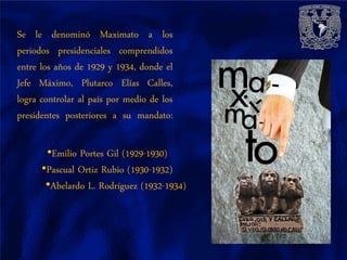 Se le denominó Maximato a los
periodos presidenciales comprendidos
entre los años de 1929 y 1934, donde el
Jefe Máximo, Plutarco Elías Calles,
logra controlar al país por medio de los
presidentes posteriores a su mandato:

       •Emilio Portes Gil (1929-1930)
      •Pascual Ortiz Rubio (1930-1932)
       •Abelardo L. Rodríguez (1932-1934)
 