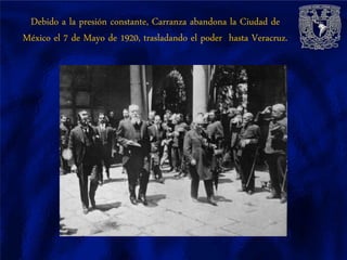 Debido a la presión constante, Carranza abandona la Ciudad de
México el 7 de Mayo de 1920, trasladando el poder hasta Veracruz.
 