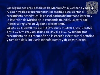 Los regímenes presidenciales de Manuel Ávila Camacho y Miguel
Alemán Valdés proporcionaron los medios para alentar el
crecimiento económico, la consolidación del mercado interno y
la inserción de México en la economía mundial. La actividad
industrial registró un vigoroso crecimiento.
La tasa de crecimiento del PIB (Producto Interno Bruto) alcanzó
entre 1947 y 1952 un promedio anual del 5.7%, con un gran
crecimiento en la producción de la energía eléctrica y el petróleo
y también de la industria manufacturera y de construcción.
 