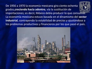 De 1956 a 1970 la economía mexicana gira ciento ochenta
grados,creciendo hacia adentro, vía la sustitución de
importaciones; es decir, México debía producir lo que consumía.
La economía mexicana estuvo basada en el dinamismo del sector
industrial, contrayendo la estabilidad de precios y ajustándose a
los problemas productivos y financieros por los que pasó el país.
 