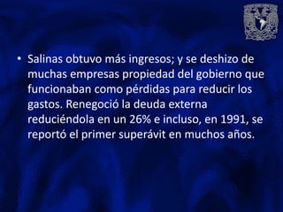 • Salinas obtuvo más ingresos; y se deshizo de
  muchas empresas propiedad del gobierno que
  funcionaban como pérdidas para reducir los
  gastos. Renegoció la deuda externa
  reduciéndola en un 26% e incluso, en 1991, se
  reportó el primer superávit en muchos años.
 