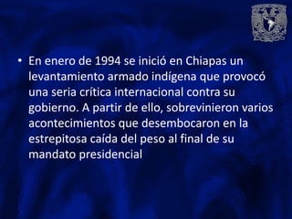 • En enero de 1994 se inició en Chiapas un
  levantamiento armado indígena que provocó
  una seria crítica internacional contra su
  gobierno. A partir de ello, sobrevinieron varios
  acontecimientos que desembocaron en la
  estrepitosa caída del peso al final de su
  mandato presidencial
 