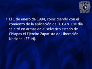 • El 1 de enero de 1994, coincidiendo con el
  comienzo de la aplicación del TLCAN. Ese día
  se alzó en armas en el selvático estado de
  Chiapas el Ejército Zapatista de Liberación
  Nacional (EZLN).
 