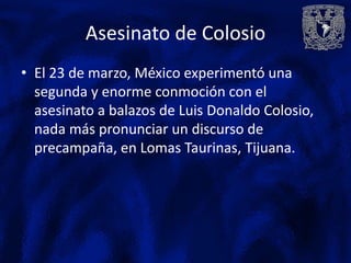 Asesinato de Colosio
• El 23 de marzo, México experimentó una
  segunda y enorme conmoción con el
  asesinato a balazos de Luis Donaldo Colosio,
  nada más pronunciar un discurso de
  precampaña, en Lomas Taurinas, Tijuana.
 