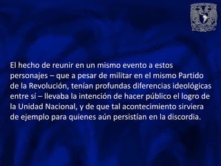 El hecho de reunir en un mismo evento a estos
personajes – que a pesar de militar en el mismo Partido
de la Revolución, tenían profundas diferencias ideológicas
entre sí – llevaba la intención de hacer público el logro de
la Unidad Nacional, y de que tal acontecimiento sirviera
de ejemplo para quienes aún persistían en la discordia.
 