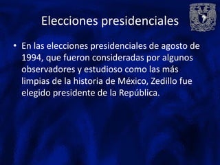 Elecciones presidenciales
• En las elecciones presidenciales de agosto de
  1994, que fueron consideradas por algunos
  observadores y estudioso como las más
  limpias de la historia de México, Zedillo fue
  elegido presidente de la República.
 